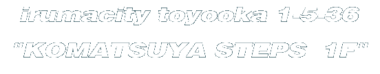 irumacity toyooka 1-5-36 "KOMATSUYA STEPS  1F